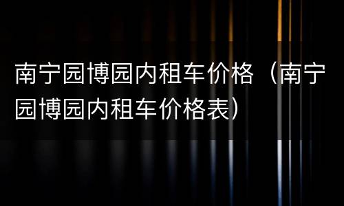 南宁园博园内租车价格（南宁园博园内租车价格表）