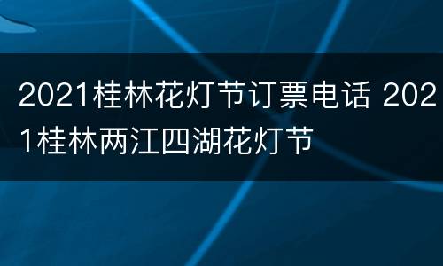 2021桂林花灯节订票电话 2021桂林两江四湖花灯节