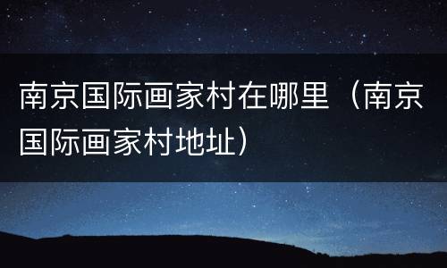 南京国际画家村在哪里（南京国际画家村地址）