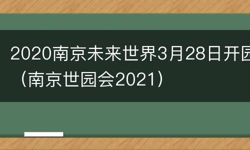 2020南京未来世界3月28日开园（南京世园会2021）