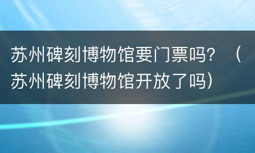 苏州碑刻博物馆要门票吗？（苏州碑刻博物馆开放了吗）