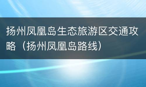 扬州凤凰岛生态旅游区交通攻略（扬州凤凰岛路线）