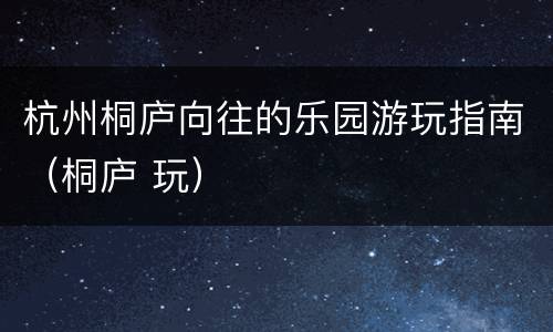 杭州桐庐向往的乐园游玩指南（桐庐 玩）
