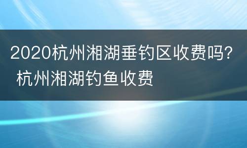 2020杭州湘湖垂钓区收费吗？ 杭州湘湖钓鱼收费