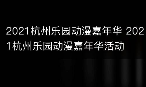 2021杭州乐园动漫嘉年华 2021杭州乐园动漫嘉年华活动