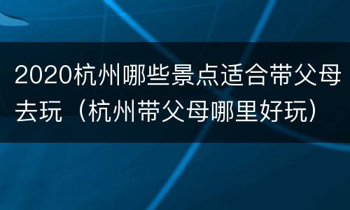2020杭州哪些景点适合带父母去玩（杭州带父母哪里好玩）
