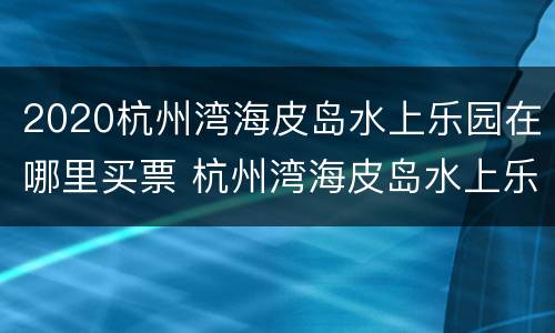 2020杭州湾海皮岛水上乐园在哪里买票 杭州湾海皮岛水上乐园门票多少