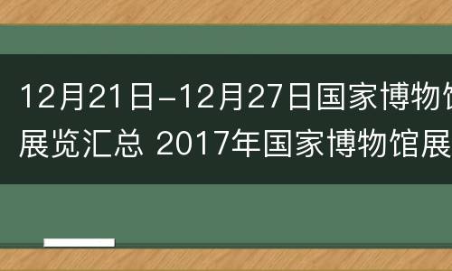 12月21日-12月27日国家博物馆展览汇总 2017年国家博物馆展览