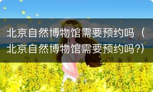 北京自然博物馆需要预约吗（北京自然博物馆需要预约吗?）