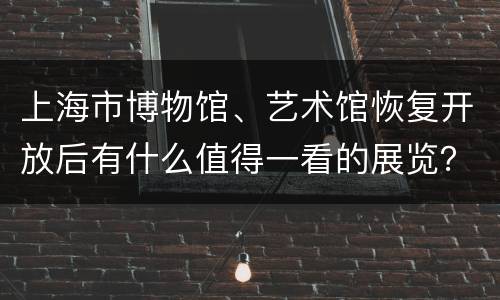 上海市博物馆、艺术馆恢复开放后有什么值得一看的展览？