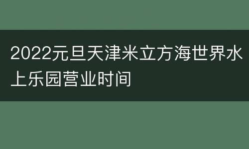 2022元旦天津米立方海世界水上乐园营业时间