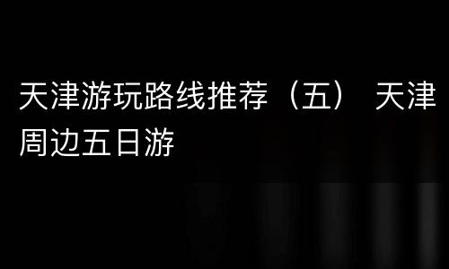 天津游玩路线推荐（五） 天津周边五日游