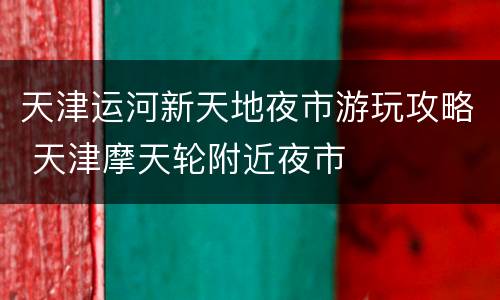 天津运河新天地夜市游玩攻略 天津摩天轮附近夜市