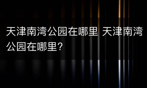 天津南湾公园在哪里 天津南湾公园在哪里?