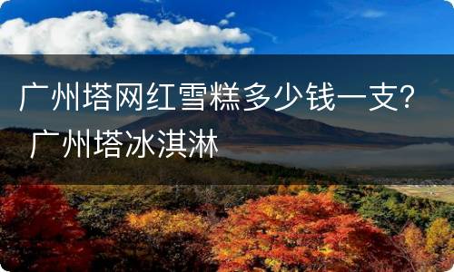 广州塔网红雪糕多少钱一支？ 广州塔冰淇淋