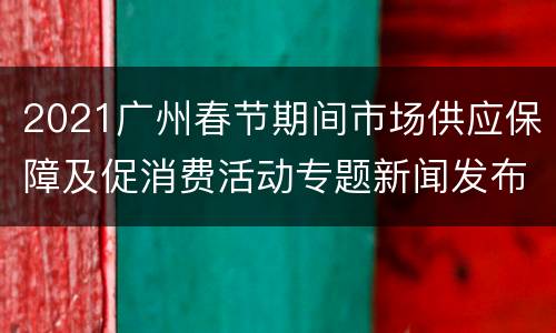 2021广州春节期间市场供应保障及促消费活动专题新闻发布直播入口