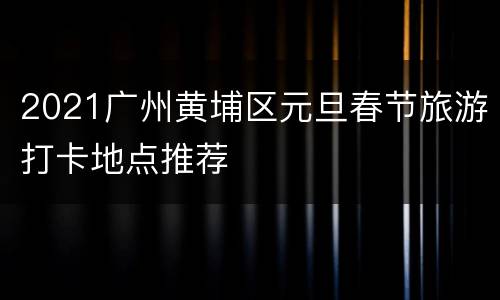 2021广州黄埔区元旦春节旅游打卡地点推荐