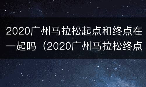2020广州马拉松起点和终点在一起吗（2020广州马拉松终点站）