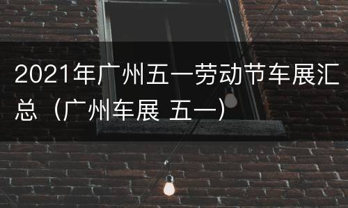 2021年广州五一劳动节车展汇总（广州车展 五一）