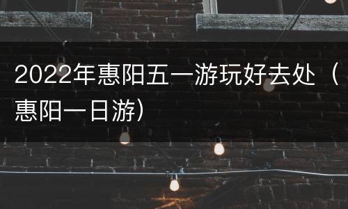 2022年惠阳五一游玩好去处（惠阳一日游）