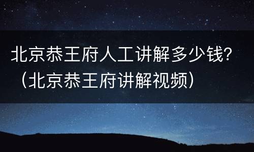 北京恭王府人工讲解多少钱？（北京恭王府讲解视频）