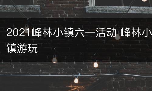2021峰林小镇六一活动 峰林小镇游玩