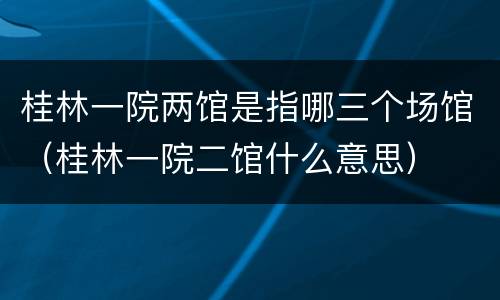 桂林一院两馆是指哪三个场馆（桂林一院二馆什么意思）