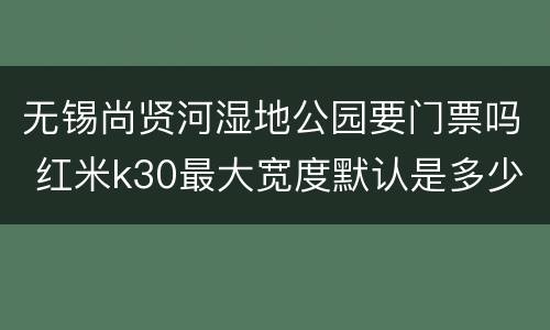 无锡尚贤河湿地公园要门票吗 红米k30最大宽度默认是多少