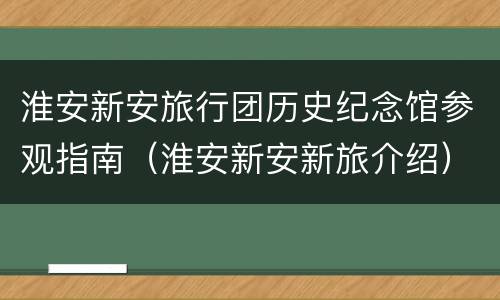 淮安新安旅行团历史纪念馆参观指南（淮安新安新旅介绍）