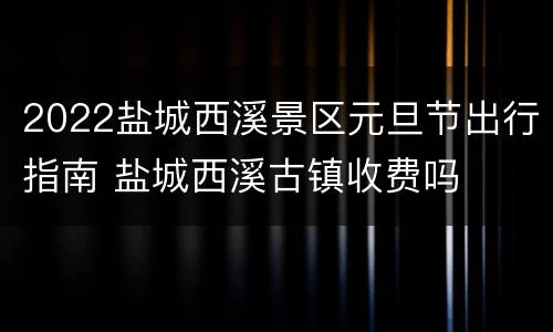 2022盐城西溪景区元旦节出行指南 盐城西溪古镇收费吗