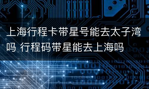 上海行程卡带星号能去太子湾吗 行程码带星能去上海吗