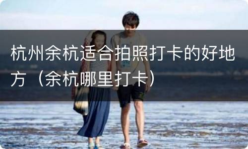 杭州余杭适合拍照打卡的好地方（余杭哪里打卡）
