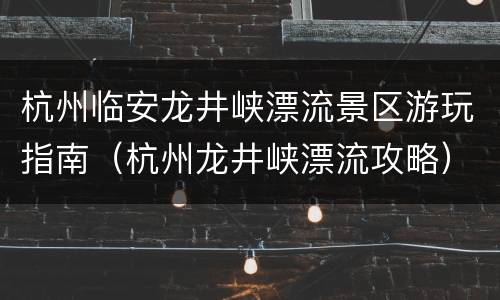 杭州临安龙井峡漂流景区游玩指南（杭州龙井峡漂流攻略）