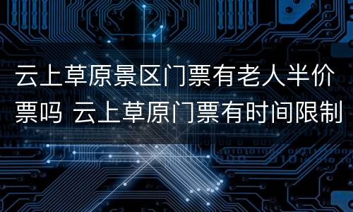 云上草原景区门票有老人半价票吗 云上草原门票有时间限制吗
