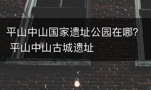 平山中山国家遗址公园在哪？ 平山中山古城遗址