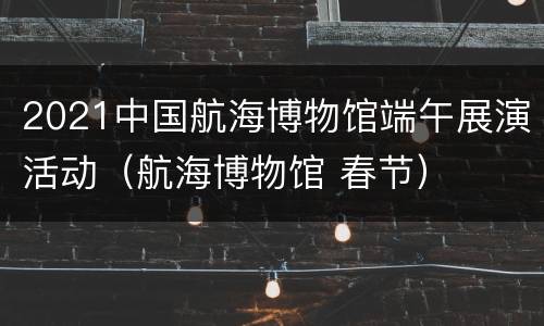 2021中国航海博物馆端午展演活动（航海博物馆 春节）