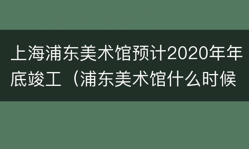 上海浦东美术馆预计2020年年底竣工（浦东美术馆什么时候建成）