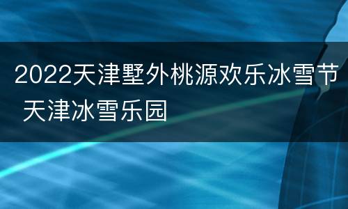 2022天津墅外桃源欢乐冰雪节 天津冰雪乐园