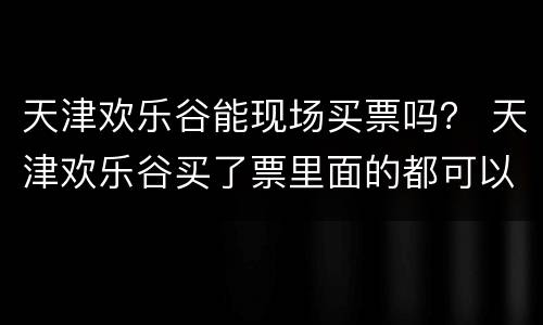 天津欢乐谷能现场买票吗？ 天津欢乐谷买了票里面的都可以玩吗