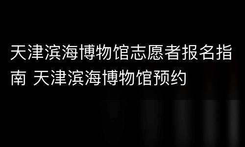 天津滨海博物馆志愿者报名指南 天津滨海博物馆预约