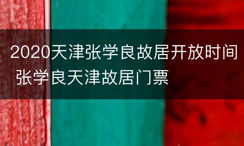 2020天津张学良故居开放时间 张学良天津故居门票