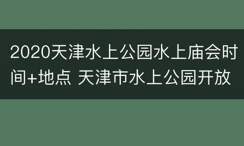 2020天津水上公园水上庙会时间+地点 天津市水上公园开放时间