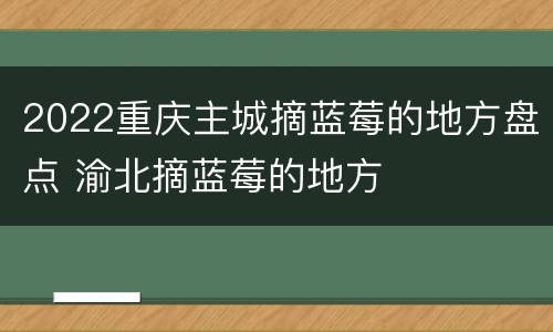 2022重庆主城摘蓝莓的地方盘点 渝北摘蓝莓的地方
