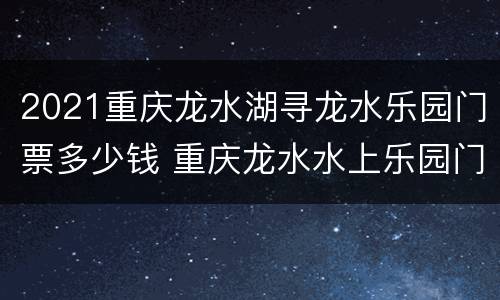 2021重庆龙水湖寻龙水乐园门票多少钱 重庆龙水水上乐园门票