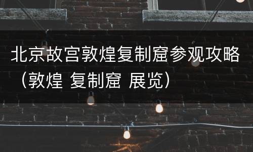 北京故宫敦煌复制窟参观攻略（敦煌 复制窟 展览）