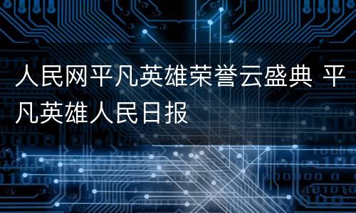 人民网平凡英雄荣誉云盛典 平凡英雄人民日报