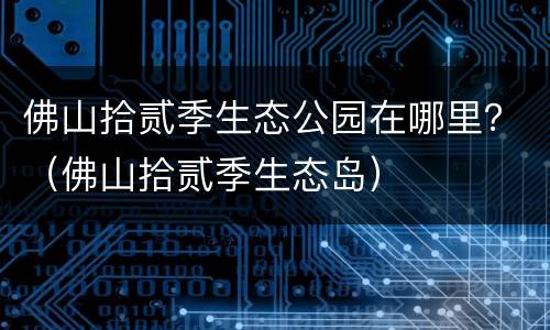佛山拾贰季生态公园在哪里？（佛山拾贰季生态岛）