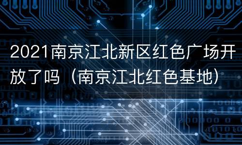2021南京江北新区红色广场开放了吗（南京江北红色基地）