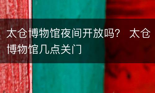 太仓博物馆夜间开放吗？ 太仓博物馆几点关门