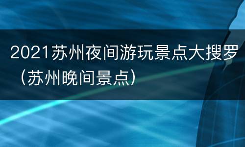 2021苏州夜间游玩景点大搜罗（苏州晚间景点）